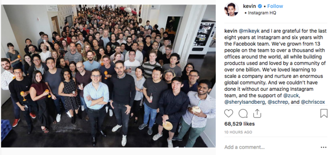 @mikeyk and I are grateful for the last eight years at Instagram and six years with the Facebook team. We’ve grown from 13 pe kevin # . Follow Instagram HQ kevin @mikeyk and I are grateful for the last eight years at Instagram and six years with the Facebook team. We've grown from 13 people on the team to over a thousand with offices around the world, all while building products used and loved by a community of over one billion. We've loved learning to scale a company and nurture an enormous global community. And we couldn't have done it without our amazing Instagram team, and the support of @zuck, @sherylsandberg, @schrep, and @chriscox 68,529 likes 10 HOURS AGO Add a comment..