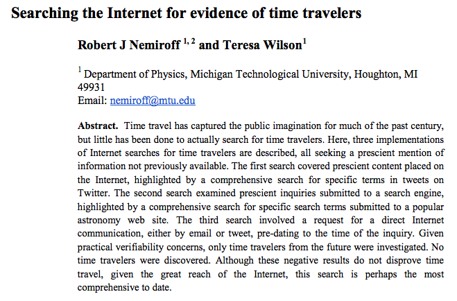 ec0.png Searching the Internet for evidence of time travelers Robert J Nemiroff 1,2 and Teresa Wilson1 Department of Physics, Michigan Technological University, Houghton, MI 49931 Abstract. Time travel has captured the public imagination for much of the past century, but little has been done to actually search for time travelers. Here, three implementations of Internet searches for time travelers are described, all seeking a prescient mention of information not previously available. The first search covered prescient content placed on the Internet, highlighted by a comprehensive search for specific terms in tweets on Twitter. The second search examined prescient inquiries submitted to a search engine highlighted by a comprehensive search for specific search terms submitted to a popular astronomy web site. The third search involved a request for a direct Internet communication, either by email or tweet, pre-dating to the time of the inquiry. Giver practical verifiability concerns, only time travelers from the future were investigated. No time travelers were discovered. Although these negative results do not disprove time travel, given the great reach of the Internet, this search is perhaps the most comprehensive to date