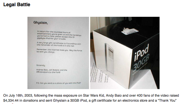 Legal Battle Ghyslain, In recurn Por the councless hours of entertoinmenc you've given us and the handships youve had to Face pleose occepG chis 30 gigobyte iPod Por your trouble A very large gife cerpicace to FutureShop with che remainder of the Punds is in the mal Remember, the Incernet loves you May the Ponce be wich you alwos Sincerely Andrew Baio, Jish Mukery, and the 3T6 donopors to the Pund PS Can you send us a photo op you wen ete Pod? On July 16th, 2003, following the mass exposure on Star Wars Kid, Andy Baio and over 400 fans of the video raised $4,334.44 in donations and sent Ghyslain a 30GB iPod, a gift certificate for an electronics store and a "Thank You"